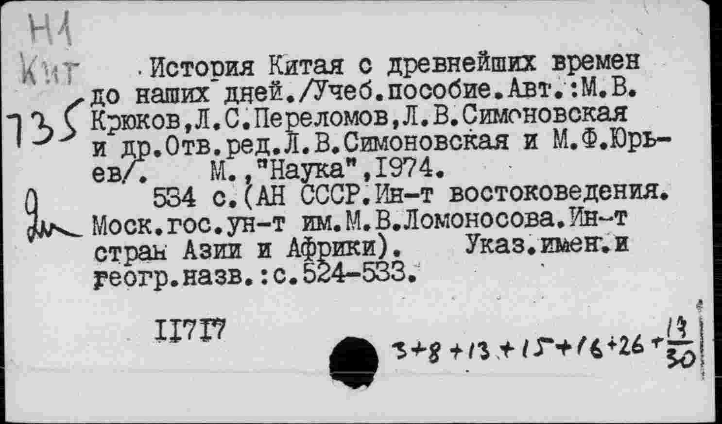 ﻿Н.4
'<<•- -История Китая с древнейших времен х до наших"дней./Учеб.пособие.Авт.:М.В.
і % Ç Крюков,Л.С.Переломов,Л.В.Симоновская
1 и др.Отв.ред.Л.В.Симоновская и М.Ф.Юрь-ев/. М. "Наука** ,1974.
А 534 с.(АН СССР.Ин-т востоковедения.
Моск. гос. ун-т им. М.В.Ломоносова.Ин-т стран Азии и Африки).	Указ.имен’.и
геогр.назв.: с.524-533.
ІІ7Г7
f/3